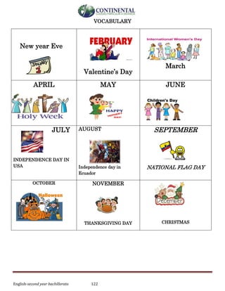 English-second year bachillerato 122
VOCABULARY
New year Eve
Valentine’s Day
March
APRIL MAY JUNE
JULY
INDEPENDENCE DAY IN
USA
AUGUST
Independence day in
Ecuador
SEPTEMBER
NATIONAL FLAG DAY
OCTOBER NOVEMBER
THANKSGIVING DAY CHRISTMAS
 