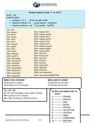English-second year bachillerato 123
1st—first
2nd—second
3rd—third
4th—fourth
5th—fifth
6th—sixth
7th—seventh
8th—eighth
9th—ninth
1oth—tenth
11th—eleventh
12th—twelfth
13th—thirteenth
14th—fourteenth
15th—fifteenth
16th—sixteenth
17th—seventeenth
18th—eighteenth
19th—nineteenth
20th—twentieth
21st—twenty-first
22nd—twenty-second
23rd—twenty-third
24th—twenty-fourth
25th—twenty-fifth
26th—twenty-sixth
27th—twenty-seventh
28th—twenty-eighth
29th—twenty-ninth
30th—thirtieth
31st—thirty-first
40th—fortieth
50th—fiftieth
60th—sixtieth
70th—seventieth
80th—eightieth
90th—ninetieth
100th—one hundredth
101st—one hundred and first
Ordinal numbers (from 1st
to 101st
)
RULE: -th
EXCEPTIONS:
 Numbers 1, 2, 3 (first, second, third)
 Numbers ending in –y ie (eg twenty – twentieth)
 Numbers ending in -ve f (eg tewlve – twelfth)
“in – on – at”
in = the morning, August, winter, 1986, in mid-May
on = Sunday, on 13th
of August
at = night, Christmas, at the end of March,
When is your birthday? What date is it today?
My birthday is in August. It is Sunday, 19th
June 2011
My birthday is on 13th
of August. It is Sunday, June 19, 2011
A) Fill in the blanks with “in-
on-at”
1) ------- Monday
2) ------- February
3) ------- 2005
4) ------- Spring
5) ------- evening
6) ------- the morning
7) ------- mid-June
8) ------- Night
9) ------- 1stSeptember
10) ------- Saturday
 