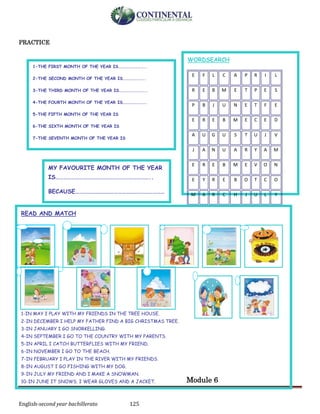 English-second year bachillerato 125
PRACTICE
Module 6
WORDSEARCH
E F L C A P R I L
R E B M E T P E S
P B J U N E T F E
E R E B M E C E D
A U G U S T U J V
J A N U A R Y A M
E R E B M E V O N
E Y R E B O T C O
M A R C H J U L Y
READ AND MATCH
1-IN MAY I PLAY WITH MY FRIENDS IN THE TREE HOUSE.
2-IN DECEMBER I HELP MY FATHER FIND A BIG CHRISTMAS TREE.
3-IN JANUARY I GO SNORKELLING.
4-IN SEPTEMBER I GO TO THE COUNTRY WITH MY PARENTS.
5-IN APRIL I CATCH BUTTERFLIES WITH MY FRIEND.
6-IN NOVEMBER I GO TO THE BEACH.
7-IN FEBRUARY I PLAY IN THE RIVER WITH MY FRIENDS.
8-IN AUGUST I GO FISHING WITH MY DOG.
9-IN JULY MY FRIEND AND I MAKE A SNOWMAN.
10-IN JUNE IT SNOWS. I WEAR GLOVES AND A JACKET.
11-IN OCTOBER I CELEBRATE HALLOWEEN.
12-IN MARCH I CELEBRATE MY BIRTHDAY.
MY FAVOURITE MONTH OF THE YEAR
IS………………………………………………………………..
BECAUSE……………………………………………………………
……
1-THE FIRST MONTH OF THE YEAR IS………………………..
2-THE SECOND MONTH OF THE YEAR IS…………………..
3-THE THIRD MONTH OF THE YEAR IS………………………..
4-THE FOURTH MONTH OF THE YEAR IS…………………….
5-THE FIFTH MONTH OF THE YEAR IS
6-THE SIXTH MONTH OF THE YEAR IS
7-THE SEVENTH MONTH OF THE YEAR IS
8-THE EIGHT MONTH OF THE YEAR IS
9-THE NINTH MONTH OF THE YEAR IS
10-THE TENTH MONTH OF THE YEAR IS
11-THE ELEVENTH MONTH OF THE YEAR IS
12-THE TWELFTH MONTH OF THE YEAR IS
 