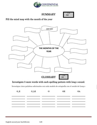 English-second year bachillerato 128
SUMMARY
Fill the mind map with the month of the year
GLOSSARY
Investigate 5 more words with each spelling pattern with long o sound.
Investigue cinco palabras adicionales con cada modelo de ortografía con el sonido de Long o
O_E O_LE -O -OE -OA
______________
______________
______________
______________
______________
______________
______________
______________
______________
______________
______________
______________
______________
______________
______________
______________
______________
______________
______________
______________
______________
______________
______________
______________
______________
THE MONTHS OF THE
YEAR
JANUARY
 