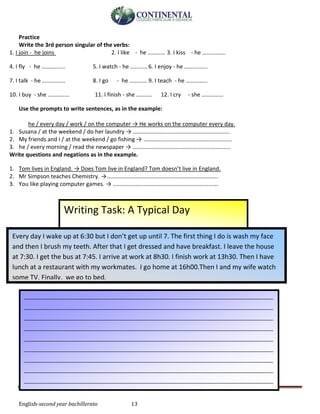 English-second year bachillerato 13
Practice
Write the 3rd person singular of the verbs:
1. I join - he joins 2. I like - he ………… 3. I kiss - he …………….
4. I fly - he ……………. 5. I watch - he …………6. I enjoy - he …………….
7. I talk - he ……………. 8. I go - he ………… 9. I teach - he ……………
10. I buy - she …………… 11. I finish - she ……….. 12. I cry - she ……………
Use the prompts to write sentences, as in the example:
he / every day / work / on the computer → He works on the computer every day.
1. Susana / at the weekend / do her laundry → ………………………………………………………….
2. My friends and I / at the weekend / go fishing → …………………………………………………….
3. he / every morning / read the newspaper → …………………………………………………………..
Write questions and negations as in the example.
1. Tom lives in England. → Does Tom live in England? Tom doesn’t live in England.
2. Mr Simpson teaches Chemistry. →…………………………………………………………………..
3. You like playing computer games. → ……………………………………………………………….
Writing Task: A Typical Day
Every day I wake up at 6:30 but I don’t get up until 7. The first thing I do is wash my face
and then I brush my teeth. After that I get dressed and have breakfast. I leave the house
at 7:30. I get the bus at 7:45. I arrive at work at 8h30. I finish work at 13h30. Then I have
lunch at a restaurant with my workmates. I go home at 16h00.Then I and my wife watch
some TV. Finally, we go to bed.
_______________________________________________________________________________________
_______________________________________________________________________________________
_______________________________________________________________________________________
_______________________________________________________________________________________
_______________________________________________________________________________________
_______________________________________________________________________________________
_______________________________________________________________________________________
_______________________________________________________________________________________
_______________________________________________________________________________________
_______________________________________________________________________________________
______________________________
 