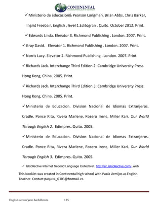 English-second year bachillerato 135
Ministerio de educación& Pearson Longman. Brian Abbs, Chris Barker,
Ingrid Freebair. English , level 1.Editogran . Quito. October 2012. Print.
Edwards Linda. Elevator 3. Richmond Publishing . London. 2007. Print.
Gray David. Elevator 1. Richmond Publishing . London. 2007. Print.
Norris Lucy. Elevator 2. Richmond Publishing . London. 2007. Print
Richards Jack. Interchange Third Edition 2. Cambridge University Press.
Hong Kong, China. 2005. Print.
Richards Jack. Interchange Third Edition 3. Cambridge University Press.
Hong Kong, China. 2005. Print.
Ministerio de Educacion. Division Nacional de Idiomas Extranjeros.
Cradle. Ponce Rita, Rivera Marlene, Rosero Irene, Miller Kari. Our World
Through English 2. Edimpres. Quito. 2005.
Ministerio de Educacion. Division Nacional de Idiomas Extranjeros.
Cradle. Ponce Rita, Rivera Marlene, Rosero Irene, Miller Kari. Our World
Through English 3. Edimpres. Quito. 2005.
 Islcollective Internet Second Language Collective!. http://en.islcollective.com/..web
This booklet was created in Continental high school with Paola Armijos as English
Teacher. Contact paquita_0303@hotmail.es
 