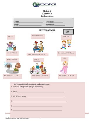 English-second year bachillerato 14
Module 1
LESSON 2
Daily routines
QUESTIONNAIRE
SALLY Mr.&Mrs JONES
JACK &JILL
Mr.CAVEMAN SAM’S
FAMILY
SUE
Get up / 7 a.m
Have breakfast / 8.30 a.m
Go to school / 9.15 a.m
Go home / 4.45 p.m Have dinner / 7.50 p.m Go to bed / 10.00 p.m
A) Look at the pictures and make sentences.
( Mire las fotografías y haga oraciones)
1. Sally ___________________________________________________.
2. Mr.&Mrs. Jones __________________________________________.
3. __________________________________________________________.
4. __________________________________________________________.
5. __________________________________________________________.
 