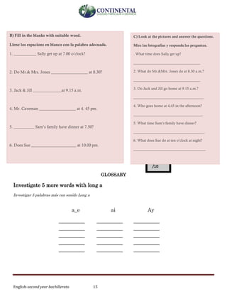 English-second year bachillerato 15
GLOSSARY
Investigate 5 more words with long a
Investigar 5 palabras más con sonido Long a
a_e ai Ay
__________ __________ __________
__________ __________ __________
__________ __________ __________
__________ __________ __________
__________ __________ __________
C) Look at the pictures and answer the questions.
Mire las fotografías y responda las preguntas.
. What time does Sally get up?
____________________________________
2. What do Mr.&Mrs. Jones do at 8.30 a.m.?
____________________________________
3. Do Jack and Jill go home at 9.15 a.m.?
______________________________________
4. Who goes home at 4.45 in the afternoon?
_____________________________________.
5. What time Sam’s family have dinner?
______________________________________.
6. What does Sue do at ten o’clock at night?
_______________________________________
B) Fill in the blanks with suitable word.
Llene los espacions en blanco con la palabra adecuada.
1. ___________ Sally get up at 7.00 o’clock?
2. Do Mr.& Mrs. Jones __________________ at 8.30?
3. Jack & Jill ______________at 9.15 a.m.
4. Mr. Caveman __________________ at 4. 45 pm.
5. __________ Sam’s family have dinner at 7.50?
6. Does Sue ______________________ at 10.00 pm.
 
