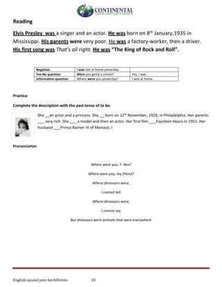 English-second year bachillerato 18
Reading
Elvis Presley was a singer and an actor. He was born on 8th January,1935 in
Mississippi. His parents were very poor. He was a factory-worker, then a driver.
His first song was That’s all right. He was “The King of Rock and Roll”.
Negative: I was not at home yesterday.
Yes-No question Were you good a school? Yes, I was
Information question Where were you yesterday? I was at home.
Practice
Complete the description with the past tense of to be.
She __an actor and a princess. She __ born on 12th November, 1929, in Philadelphia. Her parents
___ very rich. She ___ a model and then an actor. Her first film ___Fourteen Hours in 1951. Her
husband ___Prince Rainier III of Monaco. I
Pronunciation
Where were you, T- Rex?
Where were you, my friend?
Where dinosaurs were,
I cannot tell
Where dinosaurs were,
I cannot say
But dinosaurs were animals that were everywhere
 