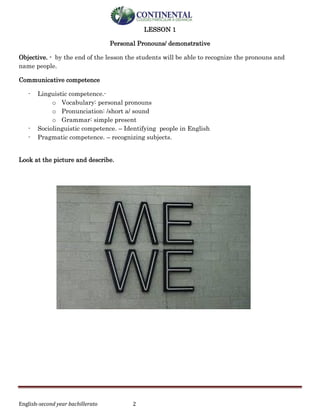 English-second year bachillerato 2
LESSON 1
Personal Pronouns/ demonstrative
Objective. - by the end of the lesson the students will be able to recognize the pronouns and
name people.
Communicative competence
- Linguistic competence.-
o Vocabulary: personal pronouns
o Pronunciation: /short a/ sound
o Grammar: simple present
- Sociolinguistic competence. – Identifying people in English
- Pragmatic competence. – recognizing subjects.
Look at the picture and describe.
 