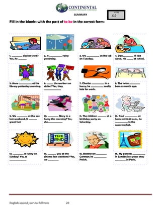 English-second year bachillerato 20
SUMMARY
Fill in the blanks with the past of to be in the correct form:
1. …………… dad at work?
Yes, he …………
2. It ……………… rainy
yesterday.
3. We ……………… at the lab
on Tuesday.
4. Dan…………… ill last
week. He ……… at school.
5. Anne ……………… at the
library yesterday morning.
6. ……… the workers on
strike? Yes, they
……………………
7. Charles ……………… in a
hurry; he ……………… really
late for work.
8. The twins ……………
born a month ago.
9. We …………… at the zoo
last weekend. It …………
great fun!
10. …………… Mary in a
hurry this morning? Yes,
she…………………
11. The children ………… at a
birthday party on
Saturday.
12. Paul ……………… at
home at 10:30 a.m., he
……………… in the
supermarket.
13. …………… it sunny on
Sunday? Yes, it
……………………
14. ………… you at the
cinema last weekend? Yes,
we ……………
15. Beethoven ……………
German; he ………………
Polish.
16. My parents ………………
in London last year; they
…………… in Paris.
 