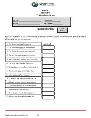 English-second year bachillerato 25
Module 1
LESSON 4
Talking about the past
QUESTIONNAIRE
Write the past tense of the underlined verb in the space provided, as shown in the example. Then match each
picture with the correct sentence.
9. Mike saws wood for a fireplace.
4. Sherlock Holmes investigates the crime.
6. The usher seats guests at the theatre.
8. The students listen quietly to the story.
7. We construct a new wall around the garden.
2. The pilot often travels to Miami Florida.
3. The lifeguard rescues drowning people.
5. Mark delivers the package to my front door.
15. Clowns attend many birthday parties.
10. Dr. Charles practices dentistry in the USA.
14. Fran stars in a popular television show.
11. Maggie surfs the internet while at work.
12. Tom pounds loudly on his new drum set.
13. Marco’s pizza taste delicious!
1. The doctor examines his patients. examined
 