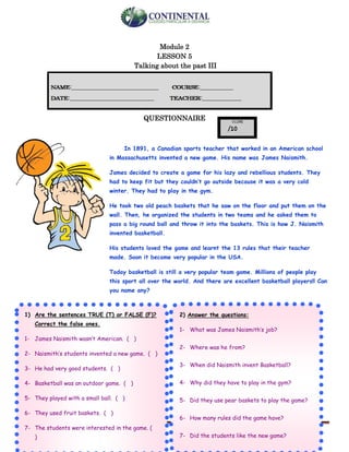 English-second year bachillerato 30
Module 2
LESSON 5
Talking about the past III
QUESTIONNAIRE
In 1891, a Canadian sports teacher that worked in an American school
in Massachusetts invented a new game. His name was James Naismith.
James decided to create a game for his lazy and rebellious students. They
had to keep fit but they couldn’t go outside because it was a very cold
winter. They had to play in the gym.
He took two old peach baskets that he saw on the floor and put them on the
wall. Then, he organized the students in two teams and he asked them to
pass a big round ball and throw it into the baskets. This is how J. Naismith
invented basketball.
His students loved the game and learnt the 13 rules that their teacher
made. Soon it became very popular in the USA.
Today basketball is still a very popular team game. Millions of people play
this sport all over the world. And there are excellent basketball players!! Can
you name any?
.
1) Are the sentences TRUE (T) or FALSE (F)?
Correct the false ones.
1- James Naismith wasn’t American. ( )
2- Naismith’s students invented a new game. ( )
3- He had very good students. ( )
4- Basketball was an outdoor game. ( )
5- They played with a small ball. ( )
6- They used fruit baskets. ( )
7- The students were interested in the game. (
)
2) Answer the questions:
1- What was James Naismith’s job?
2- Where was he from?
3- When did Naismith invent Basketball?
4- Why did they have to play in the gym?
5- Did they use pear baskets to play the game?
6- How many rules did the game have?
7- Did the students like the new game?
 