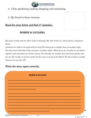English-second year bachillerato 35
4. I like gardening cooking shopping and swimming.
5. My friend is from vietnam.
Read the story below and find 17 mistakes.
BORRIS & NATASHA
My name is boris and my wife’s name is Natasha. My wife works in a shop and Im a mechanic
Every
afternoon we walk in the park with our dog. We always go to english class on monday night
We often meet with John Julia and peter on friday nights. What do we do. Usually we eat dinner
together and sometimes we watch a movie. On saturday we usually clean the house garden and
my car. On sunday we go for a picnic by the river or we go to the Beach. We dont work on sunday
because it is our day off?
Write the story again correctly.
BORRIS & NATASHA
______________________________________________________________________
______________________________________________________________________
______________________________________________________________________
___________________________
______________________________________________________________________
______________________________________________________________________
______________________________________________________________________
______________________________________________________________________
______________________________________________________________________
______________________________________________________________________
________________________________________
 
