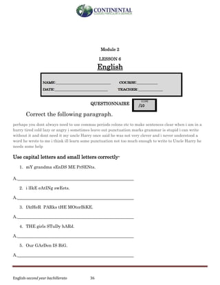English-second year bachillerato 36
Module 2
LESSON 6
English
QUESTIONNAIRE
Correct the following paragraph.
perhaps you dont always need to use commas periods colons etc to make sentences clear when i am in a
hurry tired cold lazy or angry i sometimes leave out punctuation marks grammar is stupid i can write
without it and dont need it my uncle Harry once said he was not very clever and i never understood a
word he wrote to me i think ill learn some punctuation not too much enough to write to Uncle Harry he
needs some help
Use capital letters and small letters correctly-
1. mY grandma sEnDS ME PrSENts.
A.______________________________________________________
2. i lIkE eAtINg swEets.
A.______________________________________________________
3. fAtHeR PARks tHE MOtorBiKE.
A.______________________________________________________
4. THE girls STuDy hARd.
A.______________________________________________________
5. Our GArDen IS BiG.
A.______________________________________________________
 