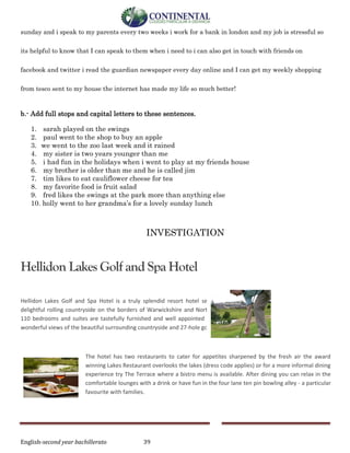 English-second year bachillerato 39
sunday and i speak to my parents every two weeks i work for a bank in london and my job is stressful so
its helpful to know that I can speak to them when i need to i can also get in touch with friends on
facebook and twitter i read the guardian newspaper every day online and I can get my weekly shopping
from tesco sent to my house the internet has made my life so much better!
b.- Add full stops and capital letters to these sentences.
1. sarah played on the swings
2. paul went to the shop to buy an apple
3. we went to the zoo last week and it rained
4. my sister is two years younger than me
5. i had fun in the holidays when i went to play at my friends house
6. my brother is older than me and he is called jim
7. tim likes to eat cauliflower cheese for tea
8. my favorite food is fruit salad
9. fred likes the swings at the park more than anything else
10. holly went to her grandma’s for a lovely sunday lunch
INVESTIGATION
Hellidon Lakes Golf and Spa Hotel
Hellidon Lakes Golf and Spa Hotel is a truly splendid resort hotel set in 220 acres of
delightful rolling countryside on the borders of Warwickshire and Northamptonshire. All
110 bedrooms and suites are tastefully furnished and well appointed with many having
wonderful views of the beautiful surrounding countryside and 27-hole golf course.
The hotel has two restaurants to cater for appetites sharpened by the fresh air the award
winning Lakes Restaurant overlooks the lakes (dress code applies) or for a more informal dining
experience try The Terrace where a bistro menu is available. After dining you can relax in the
comfortable lounges with a drink or have fun in the four lane ten pin bowling alley - a particular
favourite with families.
 