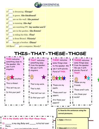 English-second year bachillerato 4
1) is dreaming. (George)
2) is green. (the blackboard)
3) are on the wall. (the posters)
4) is running. (the dog)
5) are watching TV. (my mother and I)
6) are in the garden. (the flowers)
7) is riding his bike. (Tom)
8) is from Bristol. (Victoria)
9) has got a brother. (Diana)
10) Have got a computer, Mandy?
THIS indicates
something close to
the speaker. We
use it with
singulars.
This is my brother.
This is Ahmet.
This isn’t my car.
Is this your pen?
THAT indicates
something away
from the speaker.
We use it with
singulars.
That is my uncle.
That is Aslı.
That isn’t our car.
Is that your cat?
THESE indicates
some things close
to the speaker. We
use it with plurals.
Plural of THIS.
These are my
pupils.
These aren’t our
papers.
Are these your
papers?
THOSE indicates
some things away
from the speaker.
We use it with
plurals. Plural of
THAT.
Those are my
friends.
Those aren’t cats.
Are those your
socks?
B. Rewrite the sentences using the
correct pronouns.
1. Pablo is Mexican.
_______________________
2. Mary and I are at school.
Fill in the blanks with this-that-these-those.
1) _____ is my dog Boby and _____ is his hut over
there.
 
