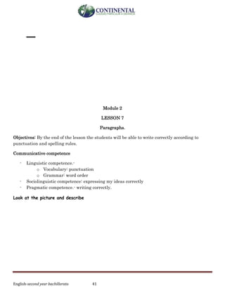 English-second year bachillerato 41
_
Module 2
LESSON 7
Paragraphs.
Objectives: By the end of the lesson the students will be able to write correctly according to
punctuation and spelling rules.
Communicative competence
- Linguistic competence.-
o Vocabulary: punctuation
o Grammar: word order
- Sociolinguistic competence: expressing my ideas correctly
- Pragmatic competence.- writing correctly.
Look at the picture and describe
 