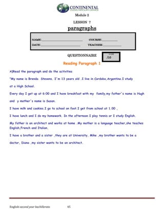 English-second year bachillerato 45
Module 2
LESSON 7
paragraphs
QUESTIONNAIRE
Reading Paragraph 1
A)Read the paragraph and do the activities
"My name is Brenda Stevens. I´m 13 years old .I live in Cordoba,Argentina.I study
at a High School.
Every day I get up at 6:00 and I have breakfast with my family,my father´s name is Hugh
and y mother´s name is Susan.
I have milk and cookies.I go to school on foot.I get from school at 1.00 ,
I have lunch and I do my homework. In the afternoon I play tennis or I study English.
My father is an architect and works at home .My mother is a language teacher,she teaches
English,French and Italian.
I have a brother and a sister ,they are at University, Mike ,my brother wants to be a
doctor, Diana ,my sister wants to be an architect.
 