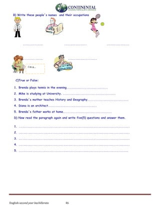 English-second year bachillerato 46
B) Write these people´s names and their occupations
................ .................. ..................
.................. .......................
C)True or False:
1. Brenda plays tennis in the evening.................................
2. Mike is studying at University. ..........................................
3. Brenda´s mother teaches History and Geography.................................
4. Diana is an architect.......................................
5. Brenda´s father works at home.......................................
D) Now read the paragraph again and write five(5) questions and answer them.
1. .........................................................................................
2. .........................................................................................
3. .........................................................................................
4. .........................................................................................
5. ........................................................................................
I´m a...
 