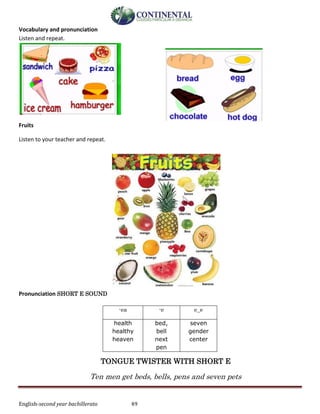 English-second year bachillerato 49
Vocabulary and pronunciation
Listen and repeat.
Fruits
Listen to your teacher and repeat.
Pronunciation SHORT E SOUND
TONGUE TWISTER WITH SHORT E
Ten men get beds, bells, pens and seven pets
-ea -e e_e
health
healthy
heaven
bed,
bell
next
pen
seven
gender
center
 