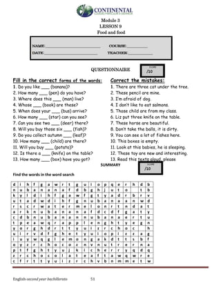 English-second year bachillerato 51
Module 3
LESSON 9
Food and food
QUESTIONNAIRE
Fill in the correct forms of the words:
1. Do you like ___ (banana)?
2. How many ___ (pen) do you have?
3. Where does this ___ (man) live?
4. Whose ___ (book) are these?
5. When does your ___ (bus) arrive?
6. How many ___ (star) can you see?
7. Can you see two ___ (deer) there?
8. Will you buy those six ___ (fish)?
9. Do you collect autumn ___ (leaf)?
10. How many ___ (child) are there?
11. Will you buy ___ (potato)?
12. Is there a ___ (knife) on the table?
13. How many ___ (box) have you got?
Correct the mistakes:
1. There are three cat under the tree.
2. These pencil are mine.
3. I’m afraid of dog.
4. I don’t like to eat salmons.
5. Those child are from my class.
6. Liz put three knife on the table.
7. These horse are beautiful.
8. Don’t take the balls, it is dirty.
9. You can see a lot of fishes here.
10. This boxes is empty.
11. Look at this babies, he is sleeping.
12. These toy are new and interesting.
13. Read this texts aloud, please
SUMMARY
Find the words in the word search
d i h f g a w r t g u i o p q e r h d b
n u b a n a n a f d b g h j u t o t b
k y l d i h f g a w f g t y a d r b r v
u t a d w d i h f g n u b a n a a n w d
r s c r w a t e r m e l o n r t n d a t
a r k n u b a n a n a f d c d f g a t y
c d b n u b a n a n n u b a n a e r t u
t p e a w q r a p p l e n g h t y e g n
y o r g h d r t t y u i z r c h o c h
u i r v d f g h e t y u i o p i z z a g
i u y w q g l e m o n g a k d t t s b f
o y z r c h o c o z n v n u t r e r n a
p t f g h t y u j k i c h e r r y q d q
z r c h o c o l a t e a f t a w q w r e
c f r t t y u i z r c h v b n m m e t w
 