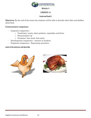 English-second year bachillerato 53
Module 3
LESSON 10
Food and food II
Objectives: By the end of the lesson the students will be able to describe their likes and dislikes
about food.
Communicative competence
- Linguistic competence.-
o Vocabulary: meats, dairy products, vegetables and fruits
o Pronunciation: /g/
o Grammar: how much- how many
- Sociolinguistic competence. –interact in markets
- Pragmatic competence. Expressing quantities.
Look at the pictures and describe.
 