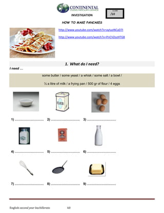 English-second year bachillerato 60
INVESTIGATION
HOW TO MAKE PANCAKES
http://www.youtube.com/watch?v=ayIuoNCaD7I
http://www.youtube.com/watch?v=PnCVZozHTG8
1. What do I need?
I need …
some butter / some yeast / a whisk / some salt / a bowl /
½ a litre of milk / a frying pan / 500 gr of flour / 4 eggs
1) ……………………… 2) ……………………… 3) ………………………
4) ……………………… 5) ……………………… 6) ………………………
7) ……………………… 8) ……………………… 9) ………………………
 