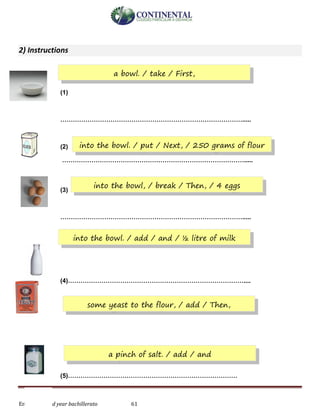 English-second year bachillerato 61
2) Instructions
(1)
…………………………………………………………………………….....
(2)
…………………………………………………………………………….....
(3)
…………………………………………………………………………….....
(4)…………………………………………………………………………....
(5)………………………………………………………………………
a bowl. / take / First,
into the bowl. / put / Next, / 250 grams of flour
into the bowl, / break / Then, / 4 eggs
into the bowl. / add / and / ½ litre of milk
some yeast to the flour, / add / Then,
a pinch of salt. / add / and
 