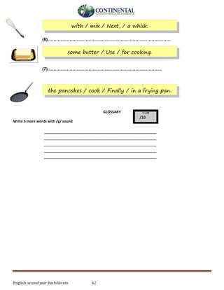 English-second year bachillerato 62
(6)…………………………………………………………………………
(7)……………………………………………………………………
GLOSSARY
Write 5 more words with /g/ sound
____________________________________________
____________________________________________
____________________________________________
____________________________________________
____________________________________________
with / mix / Next, / a whisk.
some butter / Use / for cooking.
the pancakes / cook / Finally / in a frying pan.
 