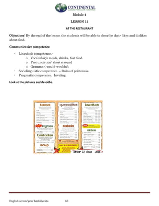 English-second year bachillerato 63
Module 4
LESSON 11
AT THE RESTAURANT
Objectives: By the end of the lesson the students will be able to describe their likes and dislikes
about food.
Communicative competence
- Linguistic competence.-
o Vocabulary: meals, drinks, fast food.
o Pronunciation: short e sound
o Grammar: would-wouldn’t
- Sociolinguistic competence. – Rules of politeness.
- Pragmatic competence. Inviting.
Look at the pictures and describe.
 