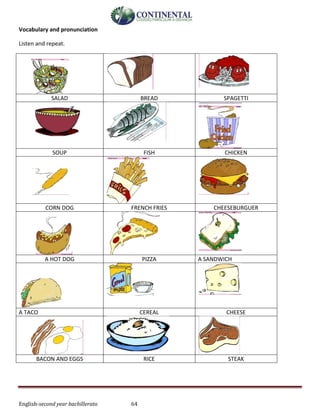 English-second year bachillerato 64
Vocabulary and pronunciation
Listen and repeat.
SALAD BREAD SPAGETTI
SOUP FISH CHICKEN
CORN DOG FRENCH FRIES CHEESEBURGUER
A HOT DOG PIZZA A SANDWICH
A TACO CEREAL CHEESE
BACON AND EGGS RICE STEAK
 