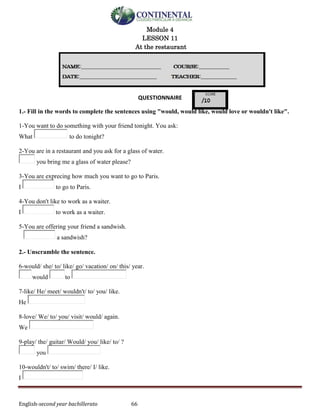 English-second year bachillerato 66
Module 4
LESSON 11
At the restaurant
QUESTIONNAIRE
1.- Fill in the words to complete the sentences using "would, would like, would love or wouldn't like".
1-You want to do something with your friend tonight. You ask:
What to do tonight?
2-You are in a restaurant and you ask for a glass of water.
you bring me a glass of water please?
3-You are exprecing how much you want to go to Paris.
I to go to Paris.
4-You don't like to work as a waiter.
I to work as a waiter.
5-You are offering your friend a sandwish.
a sandwish?
2.- Unscramble the sentence.
6-would/ she/ to/ like/ go/ vacation/ on/ this/ year.
would to
7-like/ He/ meet/ wouldn't/ to/ you/ like.
He
8-love/ We/ to/ you/ visit/ would/ again.
We
9-play/ the/ guitar/ Would/ you/ like/ to/ ?
you
10-wouldn't/ to/ swim/ there/ I/ like.
I
 