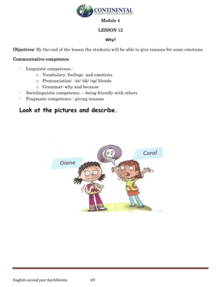 English-second year bachillerato 69
Module 4
LESSON 12
Why?
Objectives: By the end of the lesson the students will be able to give reasons for some emotions
Communicative competence
- Linguistic competence.-
o Vocabulary: feelings and emotions
o Pronunciation: /st/ /sk/ /sp/ blends
o Grammar: why and because
- Sociolinguistic competence. – being friendly with others
- Pragmatic competence.- giving reasons
Look at the pictures and describe.
 