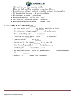 English-second year bachillerato 7
 Alice and I are very thin! __are top models.
 Elizabeth, Emily and John aren't thin. ___ are kind of heavy.
 Homer Simpson is Marge's husband. ___and his family are from Springfield.
 My doctor is from Germany. ___is a very good doctor.
 His friends are so strong. __are athletes.
 Her name is Michelle. __is from Lyon, France.
 Are Leslie and Fred football players? __ are so tall!
 Her classmates aren't from Japan. ___are from China.
REPLACE THE NOUNS BY PRONOUNS
 My name is Sue. (Sue)
I
am English. And this is my family.
 My mum's name is Angie. (Angie) is from Germany.
 Bob is my dad. (My dad) is a waiter.
 On the left you can see Simon. (Simon) is my brother.
 (Sue and Simon) are twins.
 Our dog is a girl, Judy. (Judy) is two years old.
 (Sue, Simon, Angie and Bob) live in Canterbury.
 (Canterbury) is not far from London.
 My grandparents live in London. (My grandparents) often come and see
us.
 What can (*) tell me about your family?
 
