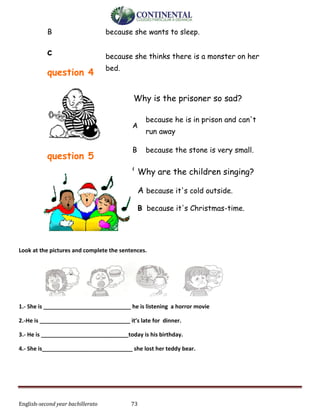English-second year bachillerato 73
B because she wants to sleep.
c
question 4
because she thinks there is a monster on her
bed.
question 5
Look at the pictures and complete the sentences.
1.- She is ____________________________ he is listening a horror movie
2.-He is _____________________________ it’s late for dinner.
3.- He is ____________________________today is his birthday.
4.- She is_____________________________ she lost her teddy bear.
Why is the prisoner so sad?
A
because he is in prison and can't
run away
B because the stone is very small.
C because you are looking at him.Why are the children singing?
A because it's cold outside.
B because it's Christmas-time.
C because they all have nice hats.
 