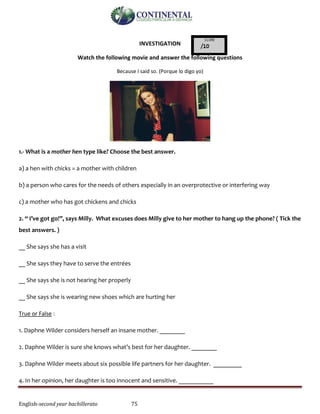 English-second year bachillerato 75
INVESTIGATION
Watch the following movie and answer the following questions
Because I said so. (Porque lo digo yo)
1.- What is a mother hen type like? Choose the best answer.
a) a hen with chicks = a mother with children
b) a person who cares for the needs of others especially in an overprotective or interfering way
c) a mother who has got chickens and chicks
2. “ I’ve got go!”, says Milly. What excuses does Milly give to her mother to hang up the phone? ( Tick the
best answers. )
__ She says she has a visit
__ She says they have to serve the entrées
__ She says she is not hearing her properly
__ She says she is wearing new shoes which are hurting her
True or False :
1. Daphne Wilder considers herself an insane mother. ________
2. Daphne Wilder is sure she knows what’s best for her daughter. ________
3. Daphne Wilder meets about six possible life partners for her daughter. _________
4. In her opinion, her daughter is too innocent and sensitive. ___________
 