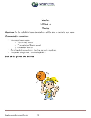 English-second year bachillerato 77
Module 4
LESSON 13
Used to
Objectives: By the end of the lesson the students will be able to habits in past tense.
Communicative competence
- Linguistic competence.-
o Vocabulary: habits
o Pronunciation: long o sound.
o Grammar: used to
- Sociolinguistic competence: sharing my past experience
- Pragmatic competence.- expressing habits
Look at the picture and describe
 
