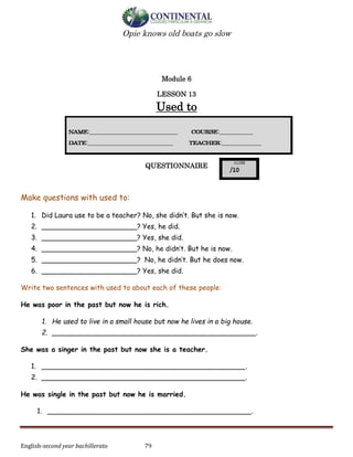 English-second year bachillerato 79
Opie knows old boats go slow
Module 6
LESSON 13
Used to
QUESTIONNAIRE
Make questions with used to:
1. Did Laura use to be a teacher? No, she didn’t. But she is now.
2. ______________________? Yes, he did.
3. ______________________? Yes, she did.
4. ______________________? No, he didn’t. But he is now.
5. ______________________? No, he didn’t. But he does now.
6. ______________________? Yes, she did.
Write two sentences with used to about each of these people:
He was poor in the past but now he is rich.
1. He used to live in a small house but now he lives in a big house.
2. _______________________________________________.
She was a singer in the past but now she is a teacher.
1. _______________________________________________.
2. _______________________________________________.
He was single in the past but now he is married.
1. _______________________________________________.
 