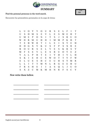 English-second year bachillerato 8
SUMMARY
Find the personal pronouns in the word search.
Encuentre los pronombres personales en la sopa de letras
Now write them bellow.
_______________________ _______________________
_______________________ _______________________
_______________________ _______________________
_______________________ _______________________
L U O Y Y O U R S E L F I T
U S D M S E V L E S M E H T
U M E P O N I T S J S R U O
W H R M U H H I M M P K H T
T E B W R T I L E I X Y E H
H D G X V K U S F P S X R E
R O U R S E L V E S K R S Y
M F S E V L E S R U O Y E Z
Y A L P H T E I Y D I V L H
S K I E H C E W O T T Y F W
E L U E S H C E U H S Y M R
L L I T T M N L R G E E H U
F R S H E I I A S Q L J U O
S X Z C M K M H N R F S C Y
 
