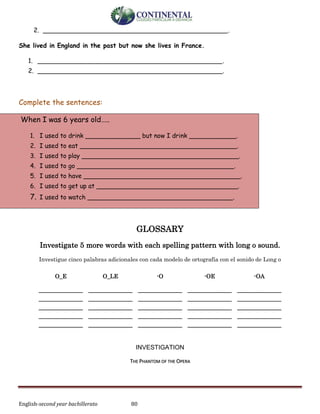 English-second year bachillerato 80
2. _______________________________________________.
She lived in England in the past but now she lives in France.
1. _______________________________________________.
2. _______________________________________________.
Complete the sentences:
When I was 6 years old…..
1. I used to drink ______________ but now I drink ____________.
2. I used to eat ________________________________________.
3. I used to play ________________________________________.
4. I used to go ________________________________________.
5. I used to have ________________________________________.
6. I used to get up at ____________________________________.
7. I used to watch _____________________________________.
GLOSSARY
Investigate 5 more words with each spelling pattern with long o sound.
Investigue cinco palabras adicionales con cada modelo de ortografía con el sonido de Long o
INVESTIGATION
THE PHANTOM OF THE OPERA
O_E O_LE -O -OE -OA
______________
______________
______________
______________
______________
______________
______________
______________
______________
______________
______________
______________
______________
______________
______________
______________
______________
______________
______________
______________
______________
______________
______________
______________
______________
 