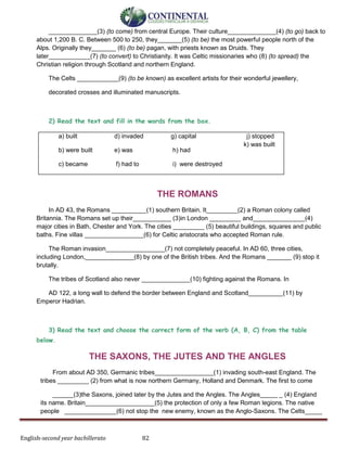 English-second year bachillerato 82
______________(3) (to come) from central Europe. Their culture______________(4) (to go) back to
about 1,200 В. С. Between 500 to 250, they_______(5) (to be) the most powerful people north of the
Alps. Originally they_______ (6) (to be) pagan, with priests known as Druids. They
later____________(7) (to convert) to Christianity. It was Celtic missionaries who (8) (to spread) the
Christian religion through Scotland and northern England.
The Celts ____________(9) (to be known) as excellent artists for their wonderful jewellery,
decorated crosses and illuminated manuscripts.
2) Read the text and fill in the words from the box.
a) built
b) were built
c) became
d) invaded
e) was
f) had to
g) capital
h) had
i) were destroyed
j) stopped
k) was built
THE ROMANS
In AD 43, the Romans __________(1) southern Britain. It_________(2) a Roman colony called
Britannia. The Romans set up their___________ (3)in London _________ and_______________(4)
major cities in Bath, Chester and York. The cities _________ (5) beautiful buildings, squares and public
baths. Fine villas _________________(6) for Celtic aristocrats who accepted Roman rule.
The Roman invasion_________________(7) not completely peaceful. In AD 60, three cities,
including London,______________(8) by one of the British tribes. And the Romans _______ (9) stop it
brutally.
The tribes of Scotland also never ______________(10) fighting against the Romans. In
AD 122, a long wall to defend the border between England and Scotland__________(11) by
Emperor Hadrian.
3) Read the text and choose the correct form of the verb (А, В, С) from the table
below.
THE SAXONS, THE JUTES AND THE ANGLES
From about AD 350, Germanic tribes_________________(1) invading south-east England. The
tribes _________ (2) from what is now northern Germany, Holland and Denmark. The first to come
______(3)the Saxons, joined later by the Jutes and the Angles. The Angles_____ _ (4) England
its name. Britain____________________(5) the protection of only a few Roman legions. The native
people _______________(6) not stop the new enemy, known as the Anglo-Saxons. The Celts_____
 