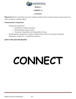 English-second year bachillerato 84
Module 4
LESSON 14
connectors
Objectives: By the end of the lesson the students will be able to connect clauses and sentences in
order to express complete ideas.
Communicative competence
- Linguistic competence.-
o Vocabulary: words connectors.
o Pronunciation: long o sound.
o Grammar: dependent and independent clauses
- Sociolinguistic competence: express complete ideas about me and my classmates
- Pragmatic competence.- connecting sentences.
Look at the word and describe
CONNECT
 