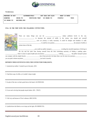 English-second year bachillerato 85
Vocabulary
WHETHER OR NOT ALTERNATIVELY NOT ONLY…BUT ALSO WHAT IS MORE
HOWEVER OWING TO PROVIDING THAT IN ORDER TO FIRSTLY THUS
IN ORDER TO NEITHER…NOR
FILL IN THE TEXT WITH THE FOLLOWING CONNECTORS.
There are many things you can do _______________________ reduce pollution levels in the city.
______________________, to decrease the amount of traffic in the streets, you should ask yourself
_________________________ your car journey is really necessary. It could be cheaper and healthier to walk.
________________________________, it could be even quicker,____________________________ the amount of traffic at
certain times of the day.
_______________________,you could use public transport,_____________ avoiding the stressful experience of driving in
the city and the same time freeing yourself from the time consuming necessity of finding a parking space.
_________________, when it comes to speed, health and convenience, ____________________ walking___________ the public transport system
can compare with the simple bicycle. ____________________has it been proved to be faster than a car for most city journeys ,________________
you can park it almost anywhere_________________________ you lock it securely.
REWRITE THESE SENTENCES USING THE CONNECTOR IN BRACKETS.
1. I pestered my mother. I wanted to go to the party. (SO)
2. I had three cups of coffee, so I couldn’t sleep at night.
3. In spite of the rain, we had a good time at the beach. (ALTHOUGH)
4. It was such a hot day that people stayed indoor. (SO…THAT)
5. I felt very sad because of Tom’s absence. (BECAUSE)
6. I pulled down the blinds so as to keep out the light. (IN ORDER TO)
 