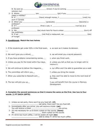 English-second year bachillerato 89
B: As soon as ______________________ (know) if you’re coming, ______________________
(phone) me?
2- A: Where _______________ you _________________ (go) if you ______________________
(take) a holiday?
B: If ______________________ (have) enough money, I ______________________ (visit) my
aunt in Canada
3- A: When you ______________________ (graduate), ______________________ (become) a
professor?
B: If I ______________________ (find) a job, it ______________________ (not be) as a
professor.
4- A: We ___________________ (be) stuck here for hours unless ___________________ (turn) off
the motorway.
B: If we ______________________ (not find) a restaurant, we ______________________ (die)
of hunger.
3. Conditionals Match the two halves
1. If the students get under 50% in the final exam,
__
a. as soon as it makes its decision.
2. We won’t give you a refund, __ b. we will email you a secret password.
3. If you have problems remembering names, __ c. when you finish work.
4. Unless you pay for the ticket within four days,
__
d. unless you tell us that you no longer with to
receive it.
5. We will continue to deliver the magazine__ e. our office won’t be able to guarantee you a seat
6. The committee will inform you__ f. unless you bring the receipt.
7. When you subscribe to News24.com__ g. they won’t be able to move to the next level of
the class.
8. The taxi will pick you up__ h.you will benefit from the course in Memory
Development
4. Complete the second sentences so that it means the same as the first. Use two to four
words. (1 PT EACH-10PTS)
1- Unless we eat early, there won’t be any food left. (if)
__________________________ eat early, there won’t be any food left.
2- Immediately after you arrive, you will receive a ticket. (as)
You will receive a ticket __________________________ you arrive.
3- It’s not necessary for us to book a place on the course. (have)
We __________________________ book a place on the course.
4- If I drink too much coffee, I will be awake all night (be)
__________________________ able to sleep if I drink too much coffee.
 