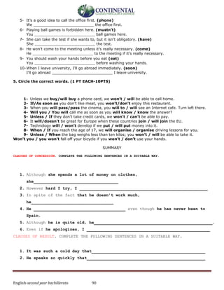 English-second year bachillerato 90
5- It’s a good idea to call the office first. (phone)
We __________________________ the office first.
6- Playing ball games is forbidden here. (mustn’t)
You __________________________ ball games here.
7- She can take the test if she wants to, but it isn’t obligatory. (have)
She __________________________ the test.
8- He won’t come to the meeting unless it’s really necessary. (come)
He __________________________ to the meeting if it’s really necessary.
9- You should wash your hands before you eat (eat)
You __________________________ before washing your hands.
10-When I leave university, I’ll go abroad immediately. (soon)
I’ll go abroad __________________________ I leave university.
5. Circle the correct words. (1 PT EACH-10PTS)
1- Unless we buy/will buy a phone card, we won’t / will be able to call home.
2- If/As soon as you don’t like meat, you won’t/don’t enjoy this restaurant.
3- When you will pass/pass the cinema, you will to / will see an Internet cafe. Turn left there.
4- Will you / You will call me as soon as you will know / know the answer?
5- Unless / If they don’t take credit cards, we won’t / can’t be able to pay.
6- It will/doesn’t be great for Europe when these countries join / will join the EU.
7- Technology will / won’t develop if we put / will put money into it.
8- When / If you reach the age of 17, we will organise / organise driving lessons for you.
9- Unless / When the bag weighs less than ten kilos; you won’t / will be able to take it.
Won’t you / you won’t fall off your bicycle if you won’t / don’t use your hands.
SUMMARY
CLAUSES OF CONCESSION. COMPLETE THE FOLLOWING SENTENCES IN A SUITABLE WAY.
1. Although she spends a lot of money on clothes,
she___________________________________
2. However hard I try, I _____________________________________________________
3. In spite of the fact that he doesn’t work much,
he__________________________________
4. He ______________________________________ even though he has never been to
Spain.
5. Although he is quite old, he_________________________________________________.
6. Even if he apologizes, I ___________________________________________________
CLAUSES OF RESULT. COMPLETE THE FOLLOWING SENTENCES IN A SUITABLE WAY.
1. It was such a cold day that_______________________________________________
2. He speaks so quickly that_________________________________________________
 