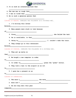 English-second year bachillerato 91
3. It is such an interesting book that
__________________________________________
4. The sea was so rough that________________________________________________
5. I was so tired that ____________________________________________________
6. He is such a generous person that
___________________________________________
CLAUSES OF REASON. COMPLETE THE FOLLOWING IN A SUITABLE WAY.
1. I’m writing this letter
because_______________________________________________
2. Many people were stuck in town because
of_____________________________________
3. Since_____________________________________________, she failed the test.
4. He is unreliable, in that________________________________________________
5. Owing to__________________________________, I couldn’t take the train.
6. They always go to this restaurant
because______________________________________
CLAUSES OF PURPOSE. COMPLETE THE FOLLOWING IN A SUITABLE WAY.
1. They got up early so
that__________________________________________________
2. We bought a new computer in order
to________________________________________
3. In order to___________________________, press the “power” button.
4. They took a taxi to the airport so as not
to___________________________________
5. I gave her a present so as
to______________________________________________
CLAUSES OF COMPARISON.
1. The more I_______________________ the more______________________________
2. Anna and I _______________________as_________________________________
3. He did very well this year
compared___________________________________________
 