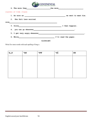 English-second year bachillerato 92
4. The more they________________________the more_________________________
CLAUSES OF TIME /PLACE
1. As soon as _________________________________________ we went to meet him.
2. She felt less worried
once________________________________________________
3. Since___________________________________________ I feel happier.
4. you can go wherever_________________________________________.
5. I get very angry whenever______________________________________________.
6. While____________________________________ I’ll read the paper.
GLOSSARY
Write five more words with each spelling of long o.
u_e -ue -ew -ui oo
 