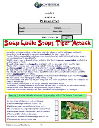 English-second year bachillerato 95
module 5
LESSON 16
Passive voice
QUESTIONNAIRE
1.A tiger almost killed a man in northern Malaysia.
2.The man hit the tiger and saved his wife’s life.
3.Wildlife rangers are going to find and kill the tiger.
4.No people live in the jungle in the northern state of Perak.
5.When he saw the tiger, the man shot it with his blowpipe.
6.The man and his wife live in the jungle.
7.His wife was in the kitchen when the tiger attacked him.
8.Tiger attacks are common in that area.
Exercise 1. Are the following statements true or false? Write T for True or F for False.
A man has been rescued from a near-fatal attack by a tiger in northern Malaysia by his wife.
She entered the fray wielding a wooden soup ladle at the tiger - which fled.
Tambun Gediu, now badly lacerated and recovering in hospital, had tried hitting the tiger away in
vain and says his wife saved his life.
Wildlife rangers plan to track the tiger and send it further into dense, unpopulated jungle in the
northern state of Perak.
"I was trailing a squirrel and crouched to shoot it with my blowpipe when I saw the tiger.
"That's when I realised that I was being trailed," Mr Gediu said after surgery.
The tiger pounced not far from the Gediu home in a jungle settlement of the Jahai tribe.
Mr. Gediu had tried climbing a tree to escape the animal, but was dragged down by the tiger.
His wife, 55-year old Han Besau, rushed out of the kitchen on hearing his screams and used the
kitchen implement to good effect.
"I was terrified and I used all my strength to punch the animal in the face, but it would not budge,"
the New Straits Times newspaper quoted him as saying.
"I had to wrestle with it to keep its jaws away from me, and it would have clawed me to death if my
wife had not arrived."
It was the first time anyone in the village had been attacked by a tiger.
The director of the Department of Wildlife and National Parks in the state, Shabrina Mohd Shariff,
estimated that there were about 200 tigers in the jungles of Perak.
She added that five had been spotted near the major East-West Highway in the region.
 