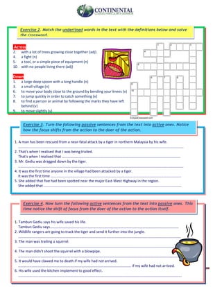 English-second year bachillerato 96
Across
2. with a lot of trees growing close together (adj)
4. a fight (n)
5. a tool, or a simple piece of equipment (n)
10. with no people living there (adj)
Down
1. a large deep spoon with a long handle (n)
3. a small village (n)
6. to move your body close to the ground by bending your knees (v)
7. to jump quickly in order to catch something (v)
8. to find a person or animal by following the marks they have left
behind (v)
9. to move slightly (v)
1 2 3
4
5
6 7 8
9
10
EclipseCrossword.com
Exercise 2. Match the underlined words in the text with the definitions below and solve
the crossword.
1. Tambun Gediu says his wife saved his life.
Tambun Gediu says..…………………………………………………………………………………………………………………………
2. Wildlife rangers are going to track the tiger and send it further into the jungle.
……………………………………………………………………………………………………………………………………………………………
3. The man was trailing a squirrel.
………………………………………………………………………………………………………………………………………………………………
4. The man didn’t shoot the squirrel with a blowpipe.
……………………………………………………………………………………………………………………………………………………………..
5. It would have clawed me to death if my wife had not arrived.
…………………………………………………………………………………………………………… if my wife had not arrived.
6. His wife used the kitchen implement to good effect.
…………………………………………………………………………………………………………………………………………………………….
Exercise 4. Now turn the following active sentences from the text into passive ones. This
time notice the shift of focus from the doer of the action to the action itself.
1. A man has been rescued from a near-fatal attack by a tiger in northern Malaysia by his wife.
………………………………………………………………………………………………………………………………………………………………
2. That's when I realised that I was being trailed.
That's when I realised that …………………………………………………………………………………………………………………
3. Mr. Gediu was dragged down by the tiger.
………………………………………………………………………………………………………………………………………………………………
4. It was the first time anyone in the village had been attacked by a tiger.
It was the first time …………………………………………………………………………………………………………………………….
5. She added that five had been spotted near the major East-West Highway in the region.
She added that ……………………………………………………………………………………………………………………………………
Exercise 3. Turn the following passive sentences from the text into active ones. Notice
how the focus shifts from the action to the doer of the action.
 