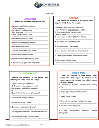 English-second year bachillerato 97
SUMMARY
AFFIRMATIVE
Rewrite the sentences in the passive voice.
1. Teenagers read fashion magazines.
Fashion magazines --------------------------------------
2. Girls watch Tyra Banks show.
Tyra Banks show ----------------------------------------
3. Susan follows fashion trends.
------------------------------------------------------------
4. Most women appreciate shoes.
------------------------------------------------------------
5. Fashion influences young teenagers.
------------------------------------------------------------
6. Luke wears loose clothes.
------------------------------------------------------------
7. Tess and Sandra wear tight clothes.
------------------------------------------------------------
8. Fashion magazines sell dreams.
------------------------------------------------------------
9. Professional models teach young models.
------------------------------------------------------------
10. My cousin Lucy appreciates long dresses.
-----------------------------------------------------------
INTERROGATIVE
Rewrite the sentences in the passive voice
(interrogative form). Follow the example.
1. Do boys watch Tyra Banks show?
Is Tyra Banks show watched by boys?
2. Do teenagers read fashion magazines?
Are ---------------------------------------------------------
3. Does fashion influence young teenagers?
------------------------------------------------------------
4. Do you watch Portugal Fashion?
------------------------------------------------------------
5. Do boys buy on-line clothes?
------------------------------------------------------------
6. Do fashion magazines sell dreams?
------------------------------------------------------------
7. Do designers make clothes with different materials?
------------------------------------------------------------
8. Do most people accept fashion changes?
------------------------------------------------------------
SPECIAL CASES
Now pay attention to some passive cases,
namely those that require the omission of the
passive agent, and a change from subject pronoun
to object pronoun.
1. International designers introduce many clothing
styles.
------------------------------------------------------------
2. People appreciate comfortable clothes.
------------------------------------------------------------
3. I wear cotton clothes.
------------------------------------------------------------
4. They sell nice and cheap clothes in this shop.
------------------------------------------------------------
5. She buys fashion magazines.
------------------------------------------------------------
6. Some photographers manipulate models’
photographs.
------------------------------------------------------------
--------------------------------------------------------------
NEGATIVE
Now rewrite the sentences in the passive voice
(negative form). Follow the example.
1. Most boys don’t watch Tyra Banks show.
Tyra Banks show isn’t watched by most boys.
2. Helen doesn’t follow fashion trends.
Fashion trends ------------------------------------------
3. Some people do not accept fashion changes.
------------------------------------------------------------
4. Paul doesn’t buy fashion magazines.
------------------------------------------------------------
5. My mother doesn’t buy dresses.
------------------------------------------------------------
6. Some designers don’t use innovative materials.
------------------------------------------------------------
7. Trendy girls don’t wear unfashionable clothes.
------------------------------------------------------------
8. Most models don’t eat cakes.
------------------------------------------------------------
 