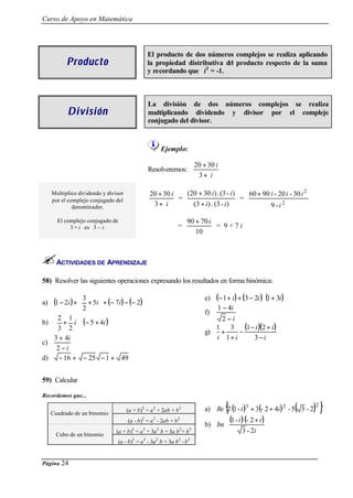 Curso de Apoyo en Matemática




                                                 El producto de dos números complejos se realiza aplicando
           Producto                              la propiedad distributiva d producto respecto de la suma
                                                                            el
                                                 y recordando que i 2 = -1.



                                                 La división de dos números complejos se realiza
            División                             multiplicando dividendo y divisor por el complejo
                                                 conjugado del divisor.



                                                        Ejemplo:

                                                                           20 + 30 i
                                                 Resolveremos:
                                                                            3+ i

     Multiplico dividendo y divisor               20 + 30 i   (20 + 30 i ) . (3 - i )   60 + 90 i - 20 i - 30 i 2
     por el complejo conjugado del                          =                         =
              denominador.                         3+ i         (3 + i ) . (3 - i )             9 -i 2

       El complejo conjugado de                                       90 + 70 i
            3 + i es 3 – i.                                      =              = 9+7i
                                                                         10



       ACTIVIDADES DE APRENDIZAJE

58) Resolver las siguientes operaciones expresando los resultados en forma binómica:


      (1 − 2i ) +  3 + 5i  + (− 7i) − (− 2)                                  e)   (− 1 + i) + (3 − 2i ) ⋅ (1 + 3i)
a)                        
           2                                                                      1 − 4i
                                                                               f)
b)  + i  ⋅ (− 5 + 4i )
     2 1                                                                            2−i
         
   3 2                                                                       g)
                                                                                  1
                                                                                    +
                                                                                      3
                                                                                        −
                                                                                          (1 − i )(2 + i)
   3 + 4i                                                                         i 1+i       3−i
c)
    2−i
d) − 16 + − 25 − 1 + 49


59) Calcular

Recordemos que...


     Cuadrado de un binomio
                                      (a + b)2 = a 2 + 2ab + b 2                        {                              (
                                                                               a) Re 2 (1 - i )3 + 3(- 2 + 4i ) 2 - 5 3 - 2)2 }
                                       (a - b)2 = a 2 - 2ab + b 2                     (1 - i ) (- 2 + i ) 
                                                                               b) Im                      
       Cubo de un binomio
                                 (a + b)3 = a 3 + 3a 2 b + 3a b 2 + b 3                      3 - 2i 
                                  (a - b)3 = a 3 - 3a 2 b + 3a b 2 - b 3


Página   24
 