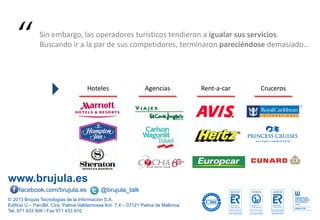 www.brujula.es
© 2013 Brújula Tecnologías de la Información S.A.
Edificio U – ParcBit. Ctra. Palma-Valldemossa Km. 7,4 – 07121 Palma de Mallorca
Tel. 971 433 909 / Fax 971 433 910
facebook.com/brujula.es @brujula_talk
Hoteles Agencias Rent-a-car Cruceros
Sin embargo, las operadores turísticos tendieron a igualar sus servicios.
Buscando ir a la par de sus competidores, terminaron pareciéndose demasiado…“
 