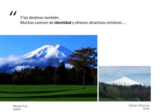 Monte Fuji
Japón
Volcán Villarrica
Chile
Y los destinos también.
Muchos carecen de identidad y ofrecen atractivos similares …“
 